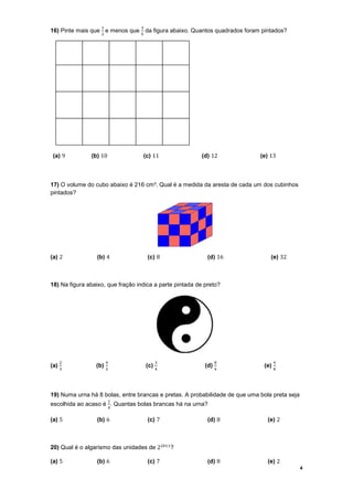 ଵ              ଷ
16) Pinte mais que e menos que da figura abaixo. Quantos quadrados foram pintados?
                   ଶ              ହ




 (a) 9         (b) 10              (c) 11                (d) 12              (e) 13



17) O volume do cubo abaixo é 216 cm³. Qual é a medida da aresta de cada um dos cubinhos
pintados?




(a) 2            (b) 4                (c) 8                 (d) 16               (e) 32



18) Na figura abaixo, que fração indica a parte pintada de preto?




      ଶ                ସ                    ଷ                    ଼                  ସ
(a)              (b)                  (c)                  (d)                (e)
      ଷ                ଷ                    ସ                    ସ                  ଼




19) Numa urna há 8 bolas, entre brancas e pretas. A probabilidade de que uma bola preta seja
                        ଵ
escolhida ao acaso é . Quantas bolas brancas há na urna?
                        ସ


(a) 5            (b) 6                (c) 7                 (d) 8               (e) 2



20) Qual é o algarismo das unidades de 2ଶ଴ଵଵ ?

(a) 5            (b) 6                (c) 7                 (d) 8               (e) 2
                                                                                               4
 