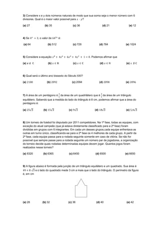 3) Considere x e y dois números naturais de modo que sua soma seja o menor número com 6
divisores. Qual é o maior valor possível para   ?

(a) 27            (b) 35                    (c) 36                 (d) 21              (e) 12



4) Se        , o valor de        é:

(a) 64                 (b) 512              (c) 729              (d) 784            (e) 1024



5) Considere a equação                                 . Podemos afirmar que

(a)                    (b)                  (c)                  (d)                 (e)



6) Qual será o último ano bissexto do Século XXI?

(a)                    (b)               (c) 2094                (d)                (e)



7) A área de um pentágono é da área de um quadrilátero que é da área de um triângulo
equilátero. Sabendo que a medida do lado do triângulo é 8 cm, podemos afirmar que a área do
pentágono é:

(a)              (b)                  (c)                  (d)                       (e)



8) Um torneio de futebol foi disputado por 2011 competidores. Na 1ª fase, todas as equipes, com
exceção do atual campeão (que já estava diretamente classificado para a 2ª fase) foram
divididas em grupos com 6 integrantes. Em cada um desses grupos,cada equipe enfrentava as
outras em turno único, classificando-se para a 2ª fase os 4 melhores de cada grupo. A partir da
2ª fase, cada equipe passa para a rodada seguinte somente em caso de vitória. Se não for
possível que sempre passe para a rodada seguinte um número par de jogadores, a organização
do torneio decide quais rodadas determinadas equipes devem jogar. Quantos jogos foram
realizados nesse torneio?

(a) 6320         (b) 6365             (c) 6450              (d) 6500                (e) 6650



9) A figura abaixo é formada pela junção de um triângulo equilátero e um quadrado. Sua área é
           e o lado do quadrado mede 3 cm a mais que o lado do triângulo. O perímetro da figura
é, em cm




(a) 28          (b) 32                (c) 36                (d) 40                   (e) 42
 
