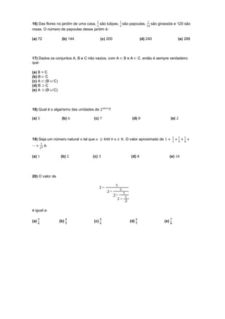 16) Das flores no jardim de uma casa, são tulipas, são papoulas,      são girassóis e 120 são
rosas. O número de papoulas desse jardim é:

(a) 72              (b) 144               (c) 200               (d) 240                   (e) 288




17) Dados os conjuntos A, B e C não vazios, com A   BeA        C, então é sempre verdadeiro
que:

(a) B = C
(b) B C
(c) A (B      C)
(d) B C
(e) A (B      C)




18) Qual é o algarismo das unidades de        ?

(a)                 (b)             (c)                  (d)                        (e)




19) Seja um número natural    tal que               . O valor aproximado de
         é:

(a)                (b)             (c)                  (d)                         (e)




20) O valor de




é igual a:

(a)                (b)              (c)                (d)                    (e)
 