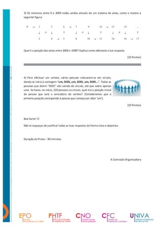 3) Os números entre 0 e 2009 estão unidos através de um sistema de setas, como o mostra a
seguinte figura:


  0    ®     1         3          6    ®    7          9         12    ®       13       15          …

            ¯     k    ¯          ­         ¯     k    ¯          ­            ¯    k   ¯           ­

             2         4    ®     5         8          10   ®    11            14       16     ®    17



Qual é a posição das setas entre 2006 e 2009? Explica como obtiveste a tua resposta.

                                                                                             (10 Pontos)




4) Para efectuar um sorteio, várias pessoas colocaram-se em círculo,
dando-se início à contagem “um, DOIS, um, DOIS, um, DOIS...”. Todas as
pessoas que dizem “DOIS” vão saindo do círculo, até que sobre apenas
uma. Se havia, no início, 320 pessoas no círculo, qual era a posição inicial
da pessoa que será a vencedora do sorteio? (Consideramos que a
primeira posição corresponde à pessoa que começa por dizer 'um').

                                                                                             (10 Pontos)



Boa Sorte! J

Não te esqueças de justificar todas as tuas respostas de forma clara e objectiva.



Duração da Prova – 90 minutos.




                                                                           A Comissão Organizadora
 
