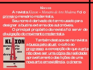 Klaxon A revista  Klaxon  -  Mensário de Arte Moderna  foi o  primeiro  mensário modernista.  Seu nome é derivado do termo usado para designar a buzina externa dos automóveis.  O principal propósito da revista foi servir de  divulgação do movimento modernista .  Também destaca-se na revista a  busca pelo atual ; o culto ao  progresso ; a concepção de que a  arte não deve ser uma cópia da realidade ; aproveitamento das lições de uma  nova arte em evidência ,  o cinema .   
