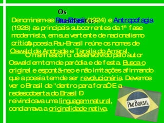Os manifestos: Denominam-se  Pau-Brasil   (1924) e  Antropofagia   (1928) as principais subcorrentes da 1ª fase modernista, em sua vertente de nacionalismo  crítico . A poesia Pau-Brasil reúne os nomes de  Oswald de Andrade  e  Tarsila do Amaral .  O manifesto foi desenvolvido pelo autor Oswald em tom de paródia e de festa.  Busca o original e espontâ-neo  e não imitações afirmando que a poesia tem de ser  revolucionária . Devemos ver o Brasil de "dentro para fora“. E a  redescoberta do Brasil  –  reivindicava uma  linguagem natural ,  conclamava a  originalidade nativa . 