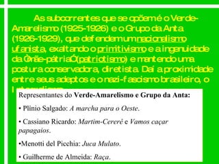 As subcorrentes que se opõem é o Verde-Amarelismo (1925-1926) e o Grupo da Anta (1926-1929), que defendem um  nacionalismo ufanista , exaltando o  primitivismo  e a ingenuidade da “mãe-pátria” ( patriotismo ) e mantendo uma postura conservadora, diretista. Daí a proximidade entre seus adeptos e o nazi-fascismo brasileiro, o Integralismo. Representantes do  Verde-Amarelismo e Grupo da Anta: •  Plínio Salgado:  A marcha para o Oeste . •  Cassiano Ricardo:  Martim-Cererê  e  Vamos caçar papagaios . • Menotti del Picchia:  Juca Mulato . •  Guilherme de Almeida:  Raça . 