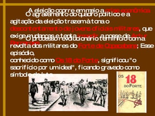 A eleição ocorre em meio a  crise econômica O agravamento do quadro político e a agitação da eleição trazem à tona o  descontentamento de jovens oficiais militares , que exige mudanças e tenta  impedir  a posse de  Artur Bernardes . O processo revolucionário tem início com a revolta dos militares do  Forte de Copacabana ; Esse episódio,  conhecido como  Os 18 do Forte , significou "o sacrifício por um ideal", ficando gravado como símbolo de luta. 