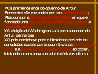 •  Os primeiros anos do governo de Artur Bernardes são marcados por um  estado de sítio ; •  Estoura uma  revolução em São Paulo  em que é formado uma  coluna sob o comando de Prestes . A  Coluna Prestes . •  A eleição de Washington Luís para sucessor de Artur Bernardes  •  O país caminhava para o fim desse período de convulsões sociais com a ocorrência da  Revolução de 1930  e a  ascensão de Getúlio Vargas  ao poder, iniciando-se uma nova era da história brasileira.  
