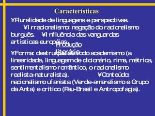 Características •  Pluralidade de linguagens e perspectivas.  • Irracionalismo: negação do racionalismo burguês.  • Influência das vanguardas artísticas européias. Produção literária •  Forma: destruição de todo academismo (a linearidade, linguagem de dicionário, rima, métrica, sentimentalismo romântico, o racionalismo realista-naturalista).  • Conteúdo: nacionalismo ufanista (Verde-amarelismo e Grupo da Anta) e crítico (Pau-Brasil e Antropofagia). 