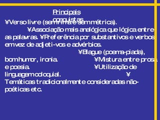 Principais conquistas •  Verso livre (sem rima e sem métrica).  • Associação mais analógica que lógica entre as palavras. • Preferência por substantivos e verbos, em vez de adjeti-vos e advérbios.   • Blague (poema-piada), bom humor, ironia.   • Mistura entre prosa e poesia.   • Utilização de linguagem coloquial.   • Temáticas tradicionalmente consideradas não-poéticas etc.  