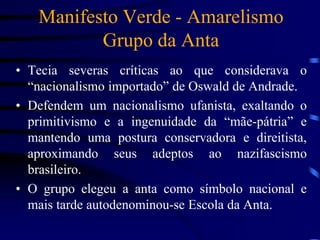 Manifesto Verde - Amarelismo
Grupo da Anta
• Tecia severas críticas ao que considerava o
“nacionalismo importado” de Oswald de Andrade.
• Defendem um nacionalismo ufanista, exaltando o
primitivismo e a ingenuidade da “mãe-pátria” e
mantendo uma postura conservadora e direitista,
aproximando seus adeptos ao nazifascismo
brasileiro.
• O grupo elegeu a anta como símbolo nacional e
mais tarde autodenominou-se Escola da Anta.
 