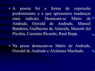 • A poesia foi a forma de expressão
predominante e a que apresentou mudanças
mais radicais. Destacam-se Mário de
Andrade, Oswald de Andrade, Manuel
Bandeira, Guilherme de Almeida, Menotti del
Picchia, Cassiano Ricardo, Raul Bopp.
• Na prosa destacam-se Mário de Andrade,
Oswald de Andrade e Alcântara Machado.
 