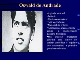 Oswald de Andrade
•Agitador cultural;
•Polêmico;
•Contra convenções;
•Satírico / îrônico.
•Nacionalista crítico;
•Anarquista e inconformista –
contra a mediocridade
pequeno-burguesa;
•Sua atuação intelectual
constitui uma síntese do
caráter demolidor e inquieto
que caracterizou a primeira
geração modernista.
 