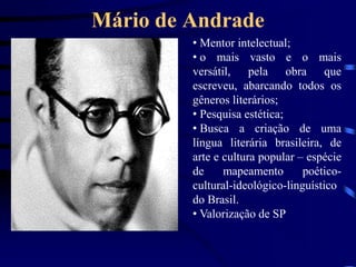 Mário de Andrade
• Mentor intelectual;
• o mais vasto e o mais
versátil, pela obra que
escreveu, abarcando todos os
gêneros literários;
• Pesquisa estética;
• Busca a criação de uma
língua literária brasileira, de
arte e cultura popular – espécie
de mapeamento poético-
cultural-ideológico-linguístico
do Brasil.
• Valorização de SP
 