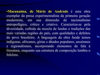 •Macunaíma, de Mário de Andrade é uma obra
exemplar da prosa experimentalista da primeira geração
modernista, em sua dimensão de nacionalismo
antropofágico, crítico e criativo. Caracteriza-se pela
diversidade, colhida da mescla de lendas e tradições das
mais variadas regiões do país, com qualidades e defeitos
do povo brasileiro. A linguagem da obra funde temos
indígenas, africanos, gírias e ditados populares, arcaísmos
e regionalismos, incorporando elementos da fala à
literatura, enquanto sua estrutura de composição lembra o
folclore.
 