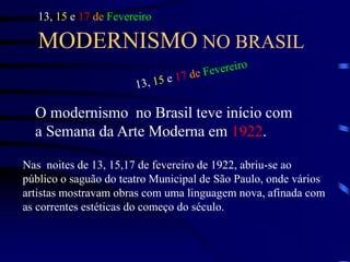 MODERNISMO NO BRASIL
O modernismo no Brasil teve início com
a Semana da Arte Moderna em 1922.
13, 15 e 17 de Fevereiro
Nas noites de 13, 15,17 de fevereiro de 1922, abriu-se ao
público o saguão do teatro Municipal de São Paulo, onde vários
artistas mostravam obras com uma linguagem nova, afinada com
as correntes estéticas do começo do século.
 