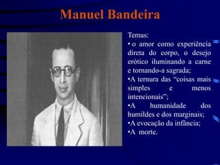 Manuel Bandeira
Temas:
• o amor como experiência
direta do corpo, o desejo
erótico iluminando a carne
e tornando-a sagrada;
•A ternura das “coisas mais
simples e menos
intencionais”;
•A humanidade dos
humildes e dos marginais;
•A evocação da infância;
•A morte.
 
