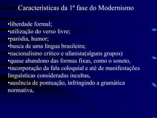 Características da 1ª fase do Modernismo
•liberdade formal;
•utilização do verso livre;
•paródia, humor;
•busca de uma língua brasileira;
•nacionalismo crítico e ufanista(alguns grupos)
•quase abandono das formas fixas, como o soneto,
•incorporação da fala coloquial e até de manifestações
linguísticas consideradas incultas,
•ausência de pontuação, infringindo a gramática
normativa,
 