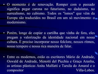 • O momento é de renovação. Romper com o passado
significa pegar carona no futurismo, no dadaísmo, no
surrealismo, no cubismo. Todos os "ismos" que vêm da
Europa são traduzidos no Brasil em um só movimento: o
modernismo.
• Porém, longe de copiar a cartilha que vinha de fora, eles
pregam a valorização da identidade nacional em nossa
cultura. É preciso incorporar nosso folclore, nossos ritmos,
nosso tempero e nossa rica maneira de falar.
• Entre os modernos, estão os escritores Mário de Andrade,
Oswald de Andrade, Menotti del Picchia e Graça Aranha,
as artistas plásticas Anita Malfatti e Tarsila do Amaral e o
compositor Villa-Lobos.
 