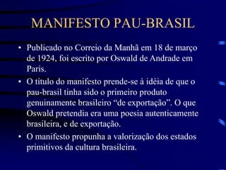 MANIFESTO PAU-BRASIL
• Publicado no Correio da Manhã em 18 de março
de 1924, foi escrito por Oswald de Andrade em
Paris.
• O título do manifesto prende-se à idéia de que o
pau-brasil tinha sido o primeiro produto
genuinamente brasileiro “de exportação”. O que
Oswald pretendia era uma poesia autenticamente
brasileira, e de exportação.
• O manifesto propunha a valorização dos estados
primitivos da cultura brasileira.
 