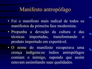 Manifesto antropófago
• Foi o manifesto mais radical de todos os
manifestos da primeira fase modernista.
• Propunha a devoção da cultura e das
técnicas importadas, transformando o
produto importado em exportável.
• O nome do manifesto recuperava uma
crença indígena:os índios antropófagos
comiam o inimigo, supondo que assim
estavam assimilando suas qualidades.
 