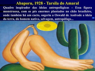 Abaporu, 1928 - Tarsila do Amaral
Quadro inspirador das ideias antropofágicas – Essa figura
monstruosa, com os pés enormes plantados no chão brasileiro,
onde também há um cacto, sugeriu a Oswald de Andrade a ideia
da terra, do homem nativo, selvagem, antropófago...
 