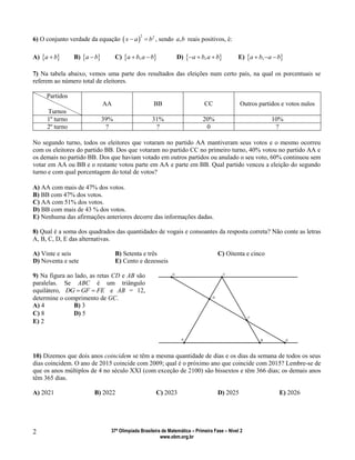 37ª Olimpíada Brasileira de Matemática – Primeira Fase – Nível 2
www.obm.org.br
2
6) O conjunto verdade da equação  
2 2
x a b  , sendo ,a b reais positivos, é:
A)  a b B)  a b C)  ,a b a b  D)  ,a b a b   E)  ,a b a b  
7) Na tabela abaixo, vemos uma parte dos resultados das eleições num certo país, na qual os porcentuais se
referem ao número total de eleitores.
Partidos
Turnos
AA BB CC Outros partidos e votos nulos
1º turno 39% 31% 20% 10%
2º turno ? ? 0 ?
No segundo turno, todos os eleitores que votaram no partido AA mantiveram seus votos e o mesmo ocorreu
com os eleitores do partido BB. Dos que votaram no partido CC no primeiro turno, 40% votou no partido AA e
os demais no partido BB. Dos que haviam votado em outros partidos ou anulado o seu voto, 60% continuou sem
votar em AA ou BB e o restante votou parte em AA e parte em BB. Qual partido venceu a eleição do segundo
turno e com qual porcentagem do total de votos?
A) AA com mais de 47% dos votos.
B) BB com 47% dos votos.
C) AA com 51% dos votos.
D) BB com mais de 43 % dos votos.
E) Nenhuma das afirmações anteriores decorre das informações dadas.
8) Qual é a soma dos quadrados das quantidades de vogais e consoantes da resposta correta? Não conte as letras
A, B, C, D, E das alternativas.
A) Vinte e seis B) Setenta e três C) Oitenta e cinco
D) Noventa e sete E) Cento e dezesseis
9) Na figura ao lado, as retas CD e AB são
paralelas. Se ABC é um triângulo
equilátero, DG GF FE  e AB = 12,
determine o comprimento de GC.
A) 4 B) 3
C) 8 D) 5
E) 2
10) Dizemos que dois anos coincidem se têm a mesma quantidade de dias e os dias da semana de todos os seus
dias coincidem. O ano de 2015 coincide com 2009; qual é o próximo ano que coincide com 2015? Lembre-se de
que os anos múltiplos de 4 no século XXI (com exceção de 2100) são bissextos e têm 366 dias; os demais anos
têm 365 dias.
A) 2021 B) 2022 C) 2023 D) 2025 E) 2026
 
