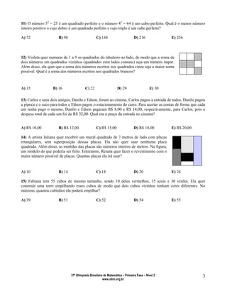 37ª Olimpíada Brasileira de Matemática – Primeira Fase – Nível 2
www.obm.org.br
3
11) O número 52
= 25 é um quadrado perfeito e o número 43
= 64 é um cubo perfeito. Qual é o menor número
inteiro positivo n cujo dobro é um quadrado perfeito e cujo triplo é um cubo perfeito?
A) 72 B) 98 C) 144 D) 216 E) 256
12) Violeta quer numerar de 1 a 9 os quadrados do tabuleiro ao lado, de modo que a soma de
dois números em quadrados vizinhos (quadrados com lados comuns) seja um número ímpar.
Além disso, ela quer que a soma dos números escritos nos quadrados cinza seja a maior soma
possível. Qual é a soma dos números escritos nos quadrados brancos?
A) 15 B) 16 C) 22 D) 29 E) 30
13) Carlos e seus dois amigos, Danilo e Edson, foram ao cinema. Carlos pagou a entrada de todos, Danilo pagou
a pipoca e o suco para todos e Edson pagou o estacionamento do carro. Para acertar as contas de forma que cada
um tenha pago o mesmo, Danilo e Edson pagaram R$ 8,00 e R$ 14,00, respectivamente, para Carlos, pois a
despesa total de cada um foi de R$ 32,00. Qual era o preço da entrada no cinema?
A) R$ 10,00 B) R$ 12,00 C) R$ 15,00 D) R$ 18,00 E) R$ 20,00
14) A artista Juliana quer recobrir um mural quadrado de 7 metros de lado com placas
retangulares, sem superposição dessas placas. Ela não quer usar nenhuma placa
quadrada. Além disso, as medidas das placas são números inteiros de metros. Na figura,
um modelo do que poderia ser feito. Entretanto, Renata quer fazer o revestimento com o
maior número possível de placas. Quantas placas ela irá usar?
A) 10 B) 14 C) 18 D) 20 E) 24
15) Fabiana tem 55 cubos de mesmo tamanho, sendo 10 deles vermelhos, 15 azuis e 30 verdes. Ela quer
construir uma torre empilhando esses cubos de modo que dois cubos vizinhos tenham cores diferentes. No
máximo, quantos cubinhos ela poderá empilhar?
A) 39 B) 51 C) 52 D) 54 E) 55
 