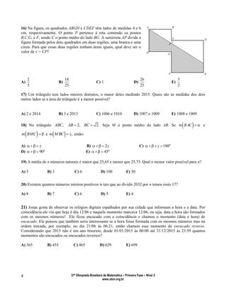 37ª Olimpíada Brasileira de Matemática – Primeira Fase – Nível 2
www.obm.org.br
4
16) Na figura, os quadrados ABGH e CDEF têm lados de medidas 4 e 6
cm, respectivamente. O ponto P pertence à reta contendo os pontos
B,C,G, e F, sendo C o ponto médio do lado BG. A semirreta AP divide a
figura formada pelos dois quadrados em duas regiões, uma branca e uma
cinza. Para que essas duas regiões tenham áreas iguais, qual deve ser o
valor de x = CP?
A)
2
5
B)
18
25
C) 1 D)
26
25
E)
3
2
17) Um triângulo tem lados inteiros distintos, o maior deles medindo 2015. Quais são as medidas dos dois
outros lados se a área do triângulo é a menor possível?
A) 2 e 2014 B) 3 e 2013 C) 1006 e 1010 D) 1007 e 1009 E) 1008 e 1009
18) No triângulo ,ABC 2,AB  2.BC  Seja M o ponto médio do lado AB. Se  m BAC   e
 m BMC   e   ,m M BC   então:
A)     B) 2    C) 180º   
D) 90º   E) 45º  
19) A média de n números naturais é maior que 25,65 e menor que 25,75. Qual o menor valor possível para n?
A) 5 B) 3 C) 6 D) 100 E) 50
20) Existem quantos números inteiros positivos tais que ao dividir 2032 por n temos resto 17?
A) 8 B) 7 C) 6 D) 5 E) 4
21) Jonas gosta de observar os relógios digitais espalhados por sua cidade que informam a hora e a data. Por
coincidência ele viu que hoje é dia 12/06 e naquele momento marcava 12:06, ou seja, data e hora são formados
com os mesmos números! Ele ficou encucado com a coincidência e chamou o momento (data e hora) de
encucado. Ele pensou que também seria interessante se a hora fosse formada com os mesmos números mas na
ordem trocada, por exemplo, no dia 21/06 às 06:21, então chamou esse momento de encucado reverso.
Considerando que 2015 não é um ano bissexto, desde 01/01/2015 às 00:00 até 31/12/2015 às 23:59 quantos
momentos são encucados ou encucados reversos?
A) 365 B) 455 C) 465 D) 629 E) 699
 