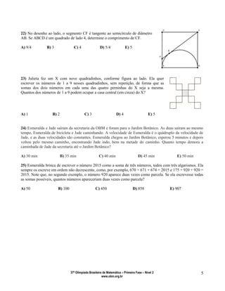 37ª Olimpíada Brasileira de Matemática – Primeira Fase – Nível 2
www.obm.org.br
5
22) No desenho ao lado, o segmento CF é tangente ao semicírculo de diâmetro
AB. Se ABCD é um quadrado de lado 4, determine o comprimento de CF.
A) 9/4 B) 3 C) 4 D) 5/4 E) 5
23) Julieta fez um X com nove quadradinhos, conforme figura ao lado. Ela quer
escrever os números de 1 a 9 nesses quadradinhos, sem repetição, de forma que as
somas dos dois números em cada uma das quatro perninhas do X seja a mesma.
Quantos dos números de 1 a 9 podem ocupar a casa central (em cinza) do X?
A) 1 B) 2 C) 3 D) 4 E) 5
24) Esmeralda e Jade saíram da secretaria da OBM e foram para o Jardim Botânico. As duas saíram ao mesmo
tempo, Esmeralda de bicicleta e Jade caminhando. A velocidade de Esmeralda é o quádruplo da velocidade de
Jade, e as duas velocidades são constantes. Esmeralda chegou ao Jardim Botânico, esperou 5 minutos e depois
voltou pelo mesmo caminho, encontrando Jade indo, bem na metade do caminho. Quanto tempo demora a
caminhada de Jade da secretaria até o Jardim Botânico?
A) 30 min B) 35 min C) 40 min D) 45 min E) 50 min
25) Esmeralda brinca de escrever o número 2015 como a soma de três números, todos com três algarismos. Ela
sempre os escreve em ordem não decrescente, como, por exemplo, 670 + 671 + 674 = 2015 e 175 + 920 + 920 =
2015. Note que, no segundo exemplo, o número 920 aparece duas vezes como parcela. Se ela escrevesse todas
as somas possíveis, quantos números apareceriam duas vezes como parcela?
A) 50 B) 100 C) 450 D) 858 E) 907
 