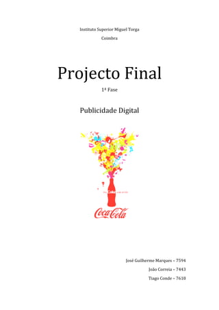 Instituto Superior Miguel Torga 
                  Coimbra 

 
 



    Projecto Final 
                  1ª Fase 
                       

       Publicidade Digital 
 




                                       
 
 

 
 
                               José Guilherme Marques – 7594 
                                          João Correia – 7443  

                                          Tiago Conde – 7618 
 