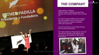 Headquarders in England
Offices in Spain, Colombia and Dominican
Republic and recently in Brasil. Peru is coming
up!
Our CEO is Esther Padilla and her husband
and Vice President Luis Fiol, both over 20
years experience in network marketing.
100% own investment!
Our Co-Founders are Juan Andrés Compos
and Francisco Gómes Léon.
Our Fashion Broker is Pedro Garcia. He is the
man with the contacts in the fashion world,
which give us the posibility to offer famous
brandnames.
https://www.1fashionglobal.net/kevin
c
 