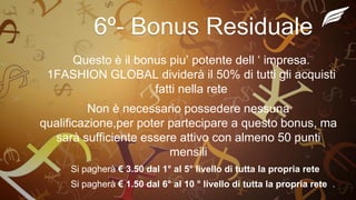 6º- Bonus Residuale
Questo è il bonus piu’ potente dell ‘ impresa.
1FASHION GLOBAL dividerà il 50% di tutti gli acquisti
fatti nella rete
Non è necessario possedere nessuna
qualificazione,per poter partecipare a questo bonus, ma
sarà sufficiente essere attivo con almeno 50 punti
mensili
Si pagherà € 3.50 dal 1° al 5° livello di tutta la propria rete
Si pagherà € 1.50 dal 6° al 10 ° livello di tutta la propria rete .
 