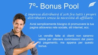 7º- Bonus Pool
L impresa distribuirà il 30% fra tutti i propri
distributori senza la necessità di affiliare.
Avrai semplicemente bisogno di promuovere la tua
pagina attraverso rete sociale, siti internet, ecc.
Le vendite fatte ai clienti non saranno
valide per ottenere commissioni dal piano
di pagamento, ma appena per questo
bonus.
 