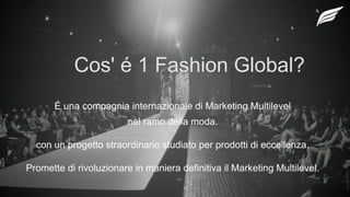 Cos' é 1 Fashion Global?
É una compagnia internazionale di Marketing Multilevel
nel ramo della moda.
con un progetto straordinario studiato per prodotti di eccellenza.
Promette di rivoluzionare in maniera definitiva il Marketing Multilevel.
 