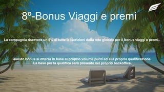 8º-Bonus Viaggi e premi
La compagnia riservera un 5% di tutte le iscrizioni della rete globale per il bonus viaggi e premi..
Questo bonus si otterrà in base al proprio volume punti ed alla propria qualificazione.
La base per la qualifica sarà presente nel proprio backoffice.
 
