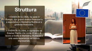 1 FASHION GLOBAL è capitanata da
Esteher Padilla che conta 23 anni di
lavoro a livello di Marketing Multilevel e
una vasta esperienza nel mondo
impresariale.
1 FASHION GLOBAL ha sede in
Europa, con grandi direttori finanziari e
e esperienza in Marketing Multilevel e
gestione finanziaria.
Struttura
 