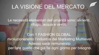 LA VISIONE DEL MERCATO
Le necessità elementari dell’umanità sono: alimenti,
rifugio, acqua e vestiti.
Con 1 FASHION GLOBAL
rivoluzioneremo l’industria del Marketing Multilevel.
Adesso sarai remunerato
per fare quello che già fai ogni giorno per bisogno.
 