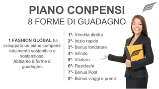 8 FORME DI GUADAGNO
1º- Vendita diretta
2º- Inizio rapido
3º- Bonus fondatore
4º- Infinito
5º- Vitalizio
6º- Residuale
7º- Bonus Pool
8º- Bonus viaggi e premi
PIANO CONPENSI
1 FASHION GLOBAL ha
sviluppato un piano compensi
totalmente sostenibile e
sostanzioso.
Abbiamo 8 forme di
guadagno.
 