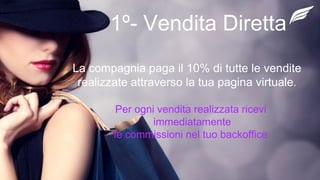 1º- Vendita Diretta
La compagnia paga il 10% di tutte le vendite
realizzate attraverso la tua pagina virtuale.
Per ogni vendita realizzata ricevi
immediatamente
le commissioni nel tuo backoffice
 