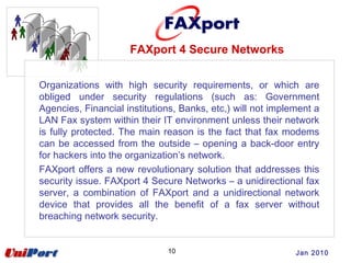10 Jan 2010
Organizations with high security requirements, or which are
obliged under security regulations (such as: Government
Agencies, Financial institutions, Banks, etc,) will not implement a
LAN Fax system within their IT environment unless their network
is fully protected. The main reason is the fact that fax modems
can be accessed from the outside – opening a back-door entry
for hackers into the organization’s network.
FAXport offers a new revolutionary solution that addresses this
security issue. FAXport 4 Secure Networks – a unidirectional fax
server, a combination of FAXport and a unidirectional network
device that provides all the benefit of a fax server without
breaching network security.
FAXport 4 Secure Networks
 