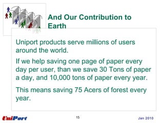 Uniport products serve millions of users
around the world.
If we help saving one page of paper every
day per user, than we save 30 Tons of paper
a day, and 10,000 tons of paper every year.
This means saving 75 Acers of forest every
year.
And Our Contribution to
Earth
15 Jan 2010
 