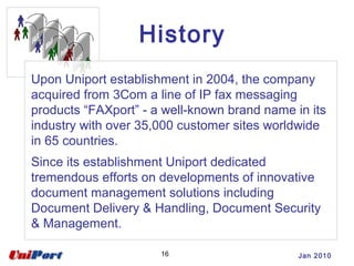 Jan 201016
Upon Uniport establishment in 2004, the company
acquired from 3Com a line of IP fax messaging
products “FAXport” - a well-known brand name in its
industry with over 35,000 customer sites worldwide
in 65 countries.
Since its establishment Uniport dedicated
tremendous efforts on developments of innovative
document management solutions including
Document Delivery & Handling, Document Security
& Management.
History
 