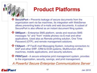 Product Platforms
 SecurePort – Prevents leakage of secure documents from the
organization sent via fax machines, Its integration with WebSense
allows preventing leaks of e-mails and web documents. A subset of
SecurePort is also offered as an instant document filing system.
 SMSport – Enterprise SMS platform, sends and receives SMS
messages “to” and “from” mobile phones via E-mail and other
applications. Used also as Remote printing solution, One Time
Password (OTP), and remote management solutions.
 FAXport – IP Fax/E-mail Messaging System, including connectors to:
SAP and other ERP, CRM & ECM systems, Multifunction office
machines, mobile applications, and security solutions.
 PRINTport - A secure enterprise print management system, provides
to the organization, security, savings, and print management.
A Powerful Secure Enterprise Communications Server
17 Jan 2010
 
