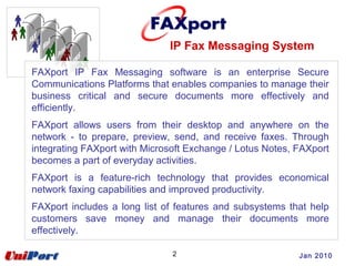 IP Fax Messaging System
2
FAXport IP Fax Messaging software is an enterprise Secure
Communications Platforms that enables companies to manage their
business critical and secure documents more effectively and
efficiently.
FAXport allows users from their desktop and anywhere on the
network - to prepare, preview, send, and receive faxes. Through
integrating FAXport with Microsoft Exchange / Lotus Notes, FAXport
becomes a part of everyday activities.
FAXport is a feature-rich technology that provides economical
network faxing capabilities and improved productivity.
FAXport includes a long list of features and subsystems that help
customers save money and manage their documents more
effectively.
Jan 2010
 