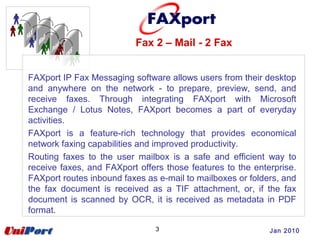 Fax 2 – Mail - 2 Fax
3 Jan 2010
FAXport IP Fax Messaging software allows users from their desktop
and anywhere on the network - to prepare, preview, send, and
receive faxes. Through integrating FAXport with Microsoft
Exchange / Lotus Notes, FAXport becomes a part of everyday
activities.
FAXport is a feature-rich technology that provides economical
network faxing capabilities and improved productivity.
Routing faxes to the user mailbox is a safe and efficient way to
receive faxes, and FAXport offers those features to the enterprise.
FAXport routes inbound faxes as e-mail to mailboxes or folders, and
the fax document is received as a TIF attachment, or, if the fax
document is scanned by OCR, it is received as metadata in PDF
format.
 