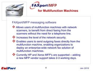 for Multifunction Machines
8
FAXport/MFP messaging software
 Allows users of multifunction machines with network
scanners, to benefit from direct faxing from the
scanners without the need for a telephone line.
 Increases the level of the network security.
 Enables users to send outgoing faxes directly from the
multifunction machine, enabling organizations to
deploy an enterprise-wide network fax solution of
multifunction machines.
 Currently HP and Xerox MFP’s are supported – adding
a new MFP vendor support takes 2-3 working days.
Jan 2010
 