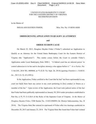 UNITED STATES BANKRUPTCY COURT
FOR THE EASTERN DISTRICT OF VIRGINIA
RICHMOND DIVISION
In the Matter of:
DOUGLASS HAYDEN FISHER, Misc. Pro. No. 15-00301-KRH
ORDER DENYING APPLICATION TO QUALIFY AS ATTORNEY
and
ORDER TO SHOW CAUSE
On March 23, 2015, Douglass Hayden Fisher (“Fisher”) submitted an Application to
Qualify as an Attorney for the United States Bankruptcy Court for the Eastern District of
Virginia (the “Application”). This matter comes before the Court to consider Fisher’s
Application under Local Bankruptcy Rule 2090-1. “A federal court has an inherent power ‘to
control admission to its bar and to discipline attorneys who appear before it.’” In re Parker, No.
3:14cv241, 2014 WL 4809844, at *5 (E.D. Va. Sept. 26, 2014) (quoting Chambers v. NASCO,
Inc., 501 U.S. 32, 43 (1991)).
In the Application, Fisher certified to the Court that he had “not been reprimanded in any
court nor ha[d] there been any action in any court pertaining to [his] conduct or fitness as a
member of the bar.” Upon review of the Application, the Court took judicial notice of the fact
that Fisher had been publically reprimanded on January 30, 2014 under procedures established in
Part Six, § IV, ¶ 13-15.B.4 of the Rules of the Supreme Court of Virginia. In the Matter of
Douglass Hayden Fisher, VSB Docket No. 13-032-094098 (3d. District Subcommittee, Sec. II
2014). The Virginia State Bar entered its reprimand of Fisher after two hearings conducted on
December 20, 2013 and January 23, 2014. The Virginia State Bar found that Fisher had violated
Case 15-00301-KRH Doc 6 Filed 04/09/15 Entered 04/09/15 14:00:26 Desc Main
Document Page 1 of 3
 