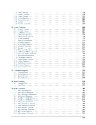 31.24 Fputs() Function . . . . . . . . . . . . . . . . . . . . . . . . . . . . . . . . . . . . . . . . . . . . . 224
31.25 Ungetc() Function . . . . . . . . . . . . . . . . . . . . . . . . . . . . . . . . . . . . . . . . . . . . 224
31.26 Fread() Function . . . . . . . . . . . . . . . . . . . . . . . . . . . . . . . . . . . . . . . . . . . . . 225
31.27 Fwrite() Function . . . . . . . . . . . . . . . . . . . . . . . . . . . . . . . . . . . . . . . . . . . . . 225
31.28 Fexists() Function . . . . . . . . . . . . . . . . . . . . . . . . . . . . . . . . . . . . . . . . . . . . 225
31.29 Example . . . . . . . . . . . . . . . . . . . . . . . . . . . . . . . . . . . . . . . . . . . . . . . . . 225
31.30 Numbers and Bytes . . . . . . . . . . . . . . . . . . . . . . . . . . . . . . . . . . . . . . . . . . . . 227
32 System Functions 228
32.1 System() Function . . . . . . . . . . . . . . . . . . . . . . . . . . . . . . . . . . . . . . . . . . . . 228
32.2 SysGet() Function . . . . . . . . . . . . . . . . . . . . . . . . . . . . . . . . . . . . . . . . . . . . 229
32.3 IsMSDOS() Function . . . . . . . . . . . . . . . . . . . . . . . . . . . . . . . . . . . . . . . . . . . 229
32.4 IsWindows() Function . . . . . . . . . . . . . . . . . . . . . . . . . . . . . . . . . . . . . . . . . . 229
32.5 IsWindows64() Function . . . . . . . . . . . . . . . . . . . . . . . . . . . . . . . . . . . . . . . . . 229
32.6 IsUnix() Function . . . . . . . . . . . . . . . . . . . . . . . . . . . . . . . . . . . . . . . . . . . . 229
32.7 IsMacOSX() Function . . . . . . . . . . . . . . . . . . . . . . . . . . . . . . . . . . . . . . . . . . 230
32.8 IsLinux() Function . . . . . . . . . . . . . . . . . . . . . . . . . . . . . . . . . . . . . . . . . . . . 230
32.9 IsFreeBSD() Function . . . . . . . . . . . . . . . . . . . . . . . . . . . . . . . . . . . . . . . . . . 230
32.10 IsAndroid() Function . . . . . . . . . . . . . . . . . . . . . . . . . . . . . . . . . . . . . . . . . . . 230
32.11 Example . . . . . . . . . . . . . . . . . . . . . . . . . . . . . . . . . . . . . . . . . . . . . . . . . 230
32.12 Windowsnl() Function . . . . . . . . . . . . . . . . . . . . . . . . . . . . . . . . . . . . . . . . . . 231
32.13 Get Command Line Arguments . . . . . . . . . . . . . . . . . . . . . . . . . . . . . . . . . . . . . 231
32.14 Get Active Source File Name . . . . . . . . . . . . . . . . . . . . . . . . . . . . . . . . . . . . . . 232
32.15 PrevFileName() Function . . . . . . . . . . . . . . . . . . . . . . . . . . . . . . . . . . . . . . . . 232
32.16 CurrentDir() Function . . . . . . . . . . . . . . . . . . . . . . . . . . . . . . . . . . . . . . . . . . 233
32.17 ExeFileName() Function . . . . . . . . . . . . . . . . . . . . . . . . . . . . . . . . . . . . . . . . . 233
32.18 ChDir() Function . . . . . . . . . . . . . . . . . . . . . . . . . . . . . . . . . . . . . . . . . . . . . 233
32.19 ExeFolder() Function . . . . . . . . . . . . . . . . . . . . . . . . . . . . . . . . . . . . . . . . . . . 233
32.20 Version() Function . . . . . . . . . . . . . . . . . . . . . . . . . . . . . . . . . . . . . . . . . . . . 233
32.21 Shutdown() Function . . . . . . . . . . . . . . . . . . . . . . . . . . . . . . . . . . . . . . . . . . . 234
33 Eval() and Debugging 235
33.1 Try/Catch/Done . . . . . . . . . . . . . . . . . . . . . . . . . . . . . . . . . . . . . . . . . . . . . 235
33.2 Eval() Function . . . . . . . . . . . . . . . . . . . . . . . . . . . . . . . . . . . . . . . . . . . . . . 235
33.3 Raise() Function . . . . . . . . . . . . . . . . . . . . . . . . . . . . . . . . . . . . . . . . . . . . . 236
33.4 Assert() Function . . . . . . . . . . . . . . . . . . . . . . . . . . . . . . . . . . . . . . . . . . . . . 237
34 Demo Programs 238
34.1 Language Shell . . . . . . . . . . . . . . . . . . . . . . . . . . . . . . . . . . . . . . . . . . . . . . 238
34.2 Main Menu . . . . . . . . . . . . . . . . . . . . . . . . . . . . . . . . . . . . . . . . . . . . . . . . 239
35 ODBC Functions 242
35.1 odbc_init() Function . . . . . . . . . . . . . . . . . . . . . . . . . . . . . . . . . . . . . . . . . . . 242
35.2 odbc_drivers() Function . . . . . . . . . . . . . . . . . . . . . . . . . . . . . . . . . . . . . . . . . 243
35.3 odbc_datasources() Function . . . . . . . . . . . . . . . . . . . . . . . . . . . . . . . . . . . . . . . 243
35.4 odbc_close() Function . . . . . . . . . . . . . . . . . . . . . . . . . . . . . . . . . . . . . . . . . . 243
35.5 Print List of ODBC Drivers . . . . . . . . . . . . . . . . . . . . . . . . . . . . . . . . . . . . . . . 243
35.6 Print List of ODBC Data Sources . . . . . . . . . . . . . . . . . . . . . . . . . . . . . . . . . . . . 244
35.7 odbc_connect() Function . . . . . . . . . . . . . . . . . . . . . . . . . . . . . . . . . . . . . . . . . 245
35.8 odbc_disconnect() Function . . . . . . . . . . . . . . . . . . . . . . . . . . . . . . . . . . . . . . . 245
35.9 Open and Close Connection . . . . . . . . . . . . . . . . . . . . . . . . . . . . . . . . . . . . . . . 245
35.10 odbc_execute() Function . . . . . . . . . . . . . . . . . . . . . . . . . . . . . . . . . . . . . . . . . 245
35.11 odbc_colcount() Function . . . . . . . . . . . . . . . . . . . . . . . . . . . . . . . . . . . . . . . . 245
35.12 odbc_fetch() Function . . . . . . . . . . . . . . . . . . . . . . . . . . . . . . . . . . . . . . . . . . 246
35.13 odbc_getdata() Function . . . . . . . . . . . . . . . . . . . . . . . . . . . . . . . . . . . . . . . . . 246
viii
 