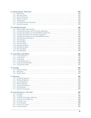 13 Getting Started - Third Style 133
13.1 Hello World . . . . . . . . . . . . . . . . . . . . . . . . . . . . . . . . . . . . . . . . . . . . . . . 133
13.2 Run the program . . . . . . . . . . . . . . . . . . . . . . . . . . . . . . . . . . . . . . . . . . . . . 133
13.3 Not Case-Sensitive . . . . . . . . . . . . . . . . . . . . . . . . . . . . . . . . . . . . . . . . . . . . 133
13.4 Multi-Line literals . . . . . . . . . . . . . . . . . . . . . . . . . . . . . . . . . . . . . . . . . . . . 133
13.5 Getting Input . . . . . . . . . . . . . . . . . . . . . . . . . . . . . . . . . . . . . . . . . . . . . . . 134
13.6 No Explicit End For Statements . . . . . . . . . . . . . . . . . . . . . . . . . . . . . . . . . . . . . 134
13.7 Writing Comments . . . . . . . . . . . . . . . . . . . . . . . . . . . . . . . . . . . . . . . . . . . . 134
14 Using Ring Notepad 135
14.1 Ring Notepad - Main Window . . . . . . . . . . . . . . . . . . . . . . . . . . . . . . . . . . . . . . 135
14.2 Creating and running your ﬁrst Console Application . . . . . . . . . . . . . . . . . . . . . . . . . . 136
14.3 Creating and running your ﬁrst GUI/Mobile Application . . . . . . . . . . . . . . . . . . . . . . . . 138
14.4 Creating and running your ﬁrst Web Application . . . . . . . . . . . . . . . . . . . . . . . . . . . . 139
14.5 Creating and running your ﬁrst Desktop/Mobile Game . . . . . . . . . . . . . . . . . . . . . . . . . 140
14.6 The Main File in the Project . . . . . . . . . . . . . . . . . . . . . . . . . . . . . . . . . . . . . . . 141
14.7 The File Menu . . . . . . . . . . . . . . . . . . . . . . . . . . . . . . . . . . . . . . . . . . . . . . 142
14.8 The Edit Menu . . . . . . . . . . . . . . . . . . . . . . . . . . . . . . . . . . . . . . . . . . . . . . 143
14.9 The View Menu . . . . . . . . . . . . . . . . . . . . . . . . . . . . . . . . . . . . . . . . . . . . . 143
14.10 The Program Menu . . . . . . . . . . . . . . . . . . . . . . . . . . . . . . . . . . . . . . . . . . . . 144
14.11 The Browser Menu . . . . . . . . . . . . . . . . . . . . . . . . . . . . . . . . . . . . . . . . . . . . 145
14.12 The Tools Menu . . . . . . . . . . . . . . . . . . . . . . . . . . . . . . . . . . . . . . . . . . . . . 145
14.13 The Help Menu . . . . . . . . . . . . . . . . . . . . . . . . . . . . . . . . . . . . . . . . . . . . . . 145
15 Using Other Code Editors 146
15.1 Using Notepad++ . . . . . . . . . . . . . . . . . . . . . . . . . . . . . . . . . . . . . . . . . . . . 146
15.2 Using Geany . . . . . . . . . . . . . . . . . . . . . . . . . . . . . . . . . . . . . . . . . . . . . . . 147
15.3 Using Atom . . . . . . . . . . . . . . . . . . . . . . . . . . . . . . . . . . . . . . . . . . . . . . . 148
15.4 Using Sublime Text 2 . . . . . . . . . . . . . . . . . . . . . . . . . . . . . . . . . . . . . . . . . . 149
15.5 Using Visual Studio IDE . . . . . . . . . . . . . . . . . . . . . . . . . . . . . . . . . . . . . . . . . 150
15.6 Using Emacs Editor . . . . . . . . . . . . . . . . . . . . . . . . . . . . . . . . . . . . . . . . . . . 151
16 Variables 152
16.1 Dynamic Typing . . . . . . . . . . . . . . . . . . . . . . . . . . . . . . . . . . . . . . . . . . . . . 152
16.2 Deep Copy . . . . . . . . . . . . . . . . . . . . . . . . . . . . . . . . . . . . . . . . . . . . . . . . 152
16.3 Weakly Typed . . . . . . . . . . . . . . . . . . . . . . . . . . . . . . . . . . . . . . . . . . . . . . 153
17 Operators 154
17.1 Arithmetic Operators . . . . . . . . . . . . . . . . . . . . . . . . . . . . . . . . . . . . . . . . . . . 154
17.2 Relational Operators . . . . . . . . . . . . . . . . . . . . . . . . . . . . . . . . . . . . . . . . . . . 154
17.3 Logical Operators . . . . . . . . . . . . . . . . . . . . . . . . . . . . . . . . . . . . . . . . . . . . 154
17.4 Bitwise Operators . . . . . . . . . . . . . . . . . . . . . . . . . . . . . . . . . . . . . . . . . . . . 155
17.5 Assignment Operators . . . . . . . . . . . . . . . . . . . . . . . . . . . . . . . . . . . . . . . . . . 155
17.6 Misc Operators . . . . . . . . . . . . . . . . . . . . . . . . . . . . . . . . . . . . . . . . . . . . . . 155
17.7 Operators Precedence . . . . . . . . . . . . . . . . . . . . . . . . . . . . . . . . . . . . . . . . . . 155
18 Control Structures - First Style 157
18.1 Branching . . . . . . . . . . . . . . . . . . . . . . . . . . . . . . . . . . . . . . . . . . . . . . . . 157
18.2 Looping . . . . . . . . . . . . . . . . . . . . . . . . . . . . . . . . . . . . . . . . . . . . . . . . . . 158
18.3 Using The Step option with For in . . . . . . . . . . . . . . . . . . . . . . . . . . . . . . . . . . . . 159
18.4 Using For in to modify lists . . . . . . . . . . . . . . . . . . . . . . . . . . . . . . . . . . . . . . . 160
18.5 Do Again Loop . . . . . . . . . . . . . . . . . . . . . . . . . . . . . . . . . . . . . . . . . . . . . . 160
18.6 Exit Command . . . . . . . . . . . . . . . . . . . . . . . . . . . . . . . . . . . . . . . . . . . . . . 160
18.7 Exit from two loops . . . . . . . . . . . . . . . . . . . . . . . . . . . . . . . . . . . . . . . . . . . 161
18.8 Loop Command . . . . . . . . . . . . . . . . . . . . . . . . . . . . . . . . . . . . . . . . . . . . . 161
iv
 