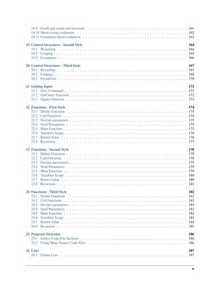 18.9 Exit/Loop inside sub functions . . . . . . . . . . . . . . . . . . . . . . . . . . . . . . . . . . . . . . 161
18.10 Short-circuit evaluation . . . . . . . . . . . . . . . . . . . . . . . . . . . . . . . . . . . . . . . . . 162
18.11 Comments about evaluation . . . . . . . . . . . . . . . . . . . . . . . . . . . . . . . . . . . . . . . 162
19 Control Structures - Second Style 164
19.1 Branching . . . . . . . . . . . . . . . . . . . . . . . . . . . . . . . . . . . . . . . . . . . . . . . . 164
19.2 Looping . . . . . . . . . . . . . . . . . . . . . . . . . . . . . . . . . . . . . . . . . . . . . . . . . . 165
19.3 Exceptions . . . . . . . . . . . . . . . . . . . . . . . . . . . . . . . . . . . . . . . . . . . . . . . . 166
20 Control Structures - Third Style 167
20.1 Branching . . . . . . . . . . . . . . . . . . . . . . . . . . . . . . . . . . . . . . . . . . . . . . . . 167
20.2 Looping . . . . . . . . . . . . . . . . . . . . . . . . . . . . . . . . . . . . . . . . . . . . . . . . . . 168
20.3 Exceptions . . . . . . . . . . . . . . . . . . . . . . . . . . . . . . . . . . . . . . . . . . . . . . . . 170
21 Getting Input 172
21.1 Give Command . . . . . . . . . . . . . . . . . . . . . . . . . . . . . . . . . . . . . . . . . . . . . . 172
21.2 GetChar() Function . . . . . . . . . . . . . . . . . . . . . . . . . . . . . . . . . . . . . . . . . . . . 172
21.3 Input() Function . . . . . . . . . . . . . . . . . . . . . . . . . . . . . . . . . . . . . . . . . . . . . 173
22 Functions - First Style 174
22.1 Deﬁne Functions . . . . . . . . . . . . . . . . . . . . . . . . . . . . . . . . . . . . . . . . . . . . . 174
22.2 Call Functions . . . . . . . . . . . . . . . . . . . . . . . . . . . . . . . . . . . . . . . . . . . . . . 174
22.3 Declare parameters . . . . . . . . . . . . . . . . . . . . . . . . . . . . . . . . . . . . . . . . . . . . 175
22.4 Send Parameters . . . . . . . . . . . . . . . . . . . . . . . . . . . . . . . . . . . . . . . . . . . . . 175
22.5 Main Function . . . . . . . . . . . . . . . . . . . . . . . . . . . . . . . . . . . . . . . . . . . . . . 175
22.6 Variables Scope . . . . . . . . . . . . . . . . . . . . . . . . . . . . . . . . . . . . . . . . . . . . . 176
22.7 Return Value . . . . . . . . . . . . . . . . . . . . . . . . . . . . . . . . . . . . . . . . . . . . . . . 176
22.8 Recursion . . . . . . . . . . . . . . . . . . . . . . . . . . . . . . . . . . . . . . . . . . . . . . . . . 177
23 Functions - Second Style 178
23.1 Deﬁne Functions . . . . . . . . . . . . . . . . . . . . . . . . . . . . . . . . . . . . . . . . . . . . . 178
23.2 Call Functions . . . . . . . . . . . . . . . . . . . . . . . . . . . . . . . . . . . . . . . . . . . . . . 178
23.3 Declare parameters . . . . . . . . . . . . . . . . . . . . . . . . . . . . . . . . . . . . . . . . . . . . 179
23.4 Send Parameters . . . . . . . . . . . . . . . . . . . . . . . . . . . . . . . . . . . . . . . . . . . . . 179
23.5 Main Function . . . . . . . . . . . . . . . . . . . . . . . . . . . . . . . . . . . . . . . . . . . . . . 179
23.6 Variables Scope . . . . . . . . . . . . . . . . . . . . . . . . . . . . . . . . . . . . . . . . . . . . . 180
23.7 Return Value . . . . . . . . . . . . . . . . . . . . . . . . . . . . . . . . . . . . . . . . . . . . . . . 180
23.8 Recursion . . . . . . . . . . . . . . . . . . . . . . . . . . . . . . . . . . . . . . . . . . . . . . . . . 181
24 Functions - Third Style 182
24.1 Deﬁne Functions . . . . . . . . . . . . . . . . . . . . . . . . . . . . . . . . . . . . . . . . . . . . . 182
24.2 Call Functions . . . . . . . . . . . . . . . . . . . . . . . . . . . . . . . . . . . . . . . . . . . . . . 182
24.3 Declare parameters . . . . . . . . . . . . . . . . . . . . . . . . . . . . . . . . . . . . . . . . . . . . 183
24.4 Send Parameters . . . . . . . . . . . . . . . . . . . . . . . . . . . . . . . . . . . . . . . . . . . . . 183
24.5 Main Function . . . . . . . . . . . . . . . . . . . . . . . . . . . . . . . . . . . . . . . . . . . . . . 184
24.6 Variables Scope . . . . . . . . . . . . . . . . . . . . . . . . . . . . . . . . . . . . . . . . . . . . . 184
24.7 Return Value . . . . . . . . . . . . . . . . . . . . . . . . . . . . . . . . . . . . . . . . . . . . . . . 184
24.8 Recursion . . . . . . . . . . . . . . . . . . . . . . . . . . . . . . . . . . . . . . . . . . . . . . . . . 185
25 Program Structure 186
25.1 Source Code File Sections . . . . . . . . . . . . . . . . . . . . . . . . . . . . . . . . . . . . . . . . 186
25.2 Using Many Source Code Files . . . . . . . . . . . . . . . . . . . . . . . . . . . . . . . . . . . . . 186
26 Lists 187
26.1 Create Lists . . . . . . . . . . . . . . . . . . . . . . . . . . . . . . . . . . . . . . . . . . . . . . . . 187
v
 