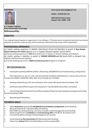 Lalit Bhati Email-sporty.lalitsingh@gmail.com
Mobile- +91 8744 034 123
HN0 423/12 Krishna colony
Gurgaon PIN: 122001 (HR)
Sr. IT Support Engineer
B.Tech (InformationTechnology)
Referenced By:
OBJECTIVE
I am looking forward towards an opportunity in the Software, IT Telecom where my potential and talent can be best
explored. I would like to take up a job, which contributes effectively to the success of the organization.
PROFESSIONAL EXPERIENCE
1.6 months working experience in Medlife International Private Ltd (Mumbai) at payroll of Ikya Human
Capital Solutions Pvt Ltd(Bangalore) as Sr. IT Support, Network Engineer, System Admin .
2.2.8 years working experience in STCS (New Delhi) as an IT Engineer in Telecom Software and Hardware.
3.6 months working in Vodafone at payroll of SHIVAM INFOCOM pvt ltd (South NCR) as Network field
Engineer and Transmission Engineer.
4. 6 months working experience in SKOCH consultancy pvt ltd (Gurgaon) as IT Engineer .
KEY RESPONSIBILITIES:
 Used Systems,Desktop HW/SW as Admin, Networking, LAN,WAN Devices( Troubleshooting, configuration).
 Client discussion on call or E- mail , Commissioning & Installation of Multiplexers in various sites of Service
Providers like BHARTI, VODAFONE, BSNL, IDEA, Aircel through over the INDIA.
 Handling of Networking, L2TP, Active Directory, Team viewer, MS outlook, Remote desktop, VPN.
 Commissioning of different types of ECI Equipment’s likes BG-20/30, Fibcom Mux, and Huawei.
 Initial Testingof Parameterslike Transand ReceiveOptical Power,Overload,Operationand SupportandLinking
Up with Uploading in NMS.
 Data editing and Photoshop.
TECHNICAL SKILLS
 CCNA,Networking,Outlook365,LAN,WANDevicesinstallation,Configuration,Active Directory, .
 MicrosoftwindowsXP, 7,Windows2008, SLA handling.
 DNS,FSMO role,DesktopBooting, shortkeys, Firewalls,Incidentmanagement,Eventhandling.
 Hands onExperience on installationandcommissioning,NOCof ECI BG-20 ,30 ,Alcatel Lucent .
 IPv4 andIPv6 address,OSIlayer, DesktopSupportL2,Service Desk.
 CloudComputing,Portconnectivity,NOCMonitoring,Alarmresolving.
 Fibcommux, Huawei OSN forAirtel &Vodafone cell sitesaswellasMSC.
 