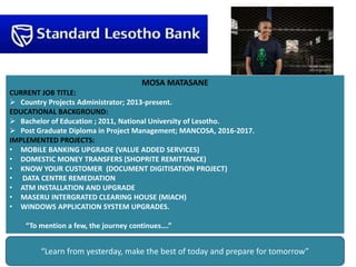 MOSA MATASANE
CURRENT JOB TITLE:
 Country Projects Administrator; 2013-present.
EDUCATIONAL BACKGROUND:
 Bachelor of Education ; 2011, National University of Lesotho.
 Post Graduate Diploma in Project Management; MANCOSA, 2016-2017.
IMPLEMENTED PROJECTS:
• MOBILE BANKING UPGRADE (VALUE ADDED SERVICES)
• DOMESTIC MONEY TRANSFERS (SHOPRITE REMITTANCE)
• KNOW YOUR CUSTOMER (DOCUMENT DIGITISATION PROJECT)
• DATA CENTRE REMEDIATION
• ATM INSTALLATION AND UPGRADE
• MASERU INTERGRATED CLEARING HOUSE (MIACH)
• WINDOWS APPLICATION SYSTEM UPGRADES.
“To mention a few, the journey continues….”
“Learn from yesterday, make the best of today and prepare for tomorrow”
 